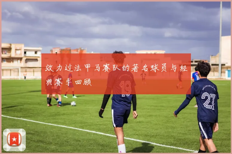 效力过法甲马赛队的著名球员与经典赛季回顾