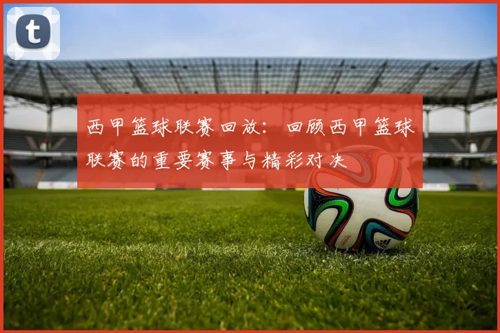 西甲篮球联赛回放：回顾西甲篮球联赛的重要赛事与精彩对决