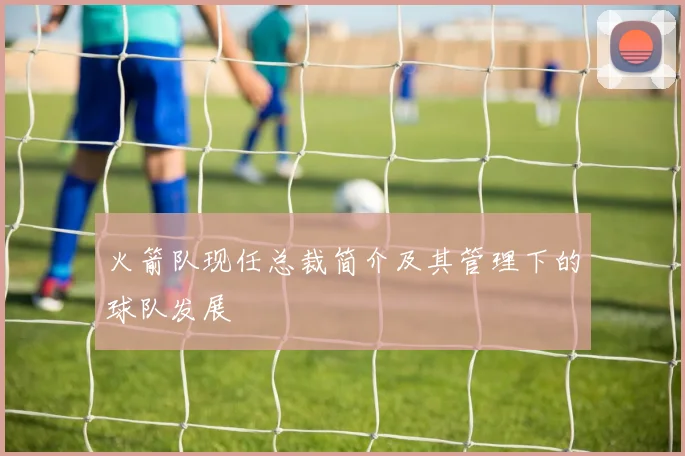 火箭队现任总裁简介及其管理下的球队发展