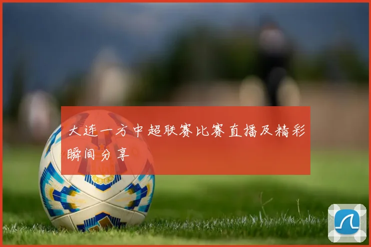 大连一方中超联赛比赛直播及精彩瞬间分享